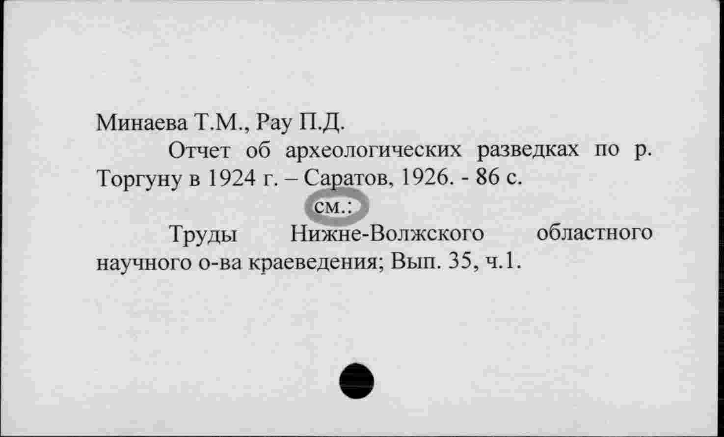 ﻿Минаева Т.М., Рау П.Д.
Отчет об археологических разведках по р. Торгуну в 1924 г. - Саратов, 1926. - 86 с.
см.:
Труды Нижне-Волжского областного научного о-ва краеведения; Вып. 35, ч.1.